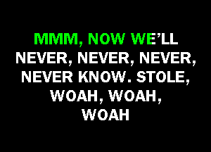 MMM, NOW WELL
NEVER,NEVER,NEVER,
NEVER KNOW. STOLE,
WOAH, WOAH,
WOAH