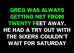 GREG WAS ALWAYS
GETTING NET FROM
TWENTY FEET AWAY.
HE HAD A TRY OUT WITH
THE SIXERS COULDNT
WAIT FOR SATURDAY