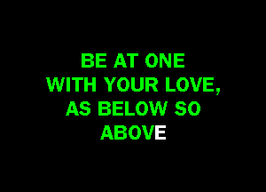 BE AT ONE
WITH YOUR LOVE,

AS BELOW SO
ABOVE