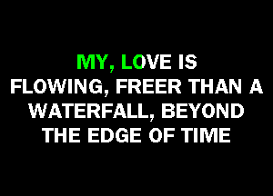 MY, LOVE IS
FLOWING, FREER THAN A
WATERFALL, BEYOND
THE EDGE OF TIME