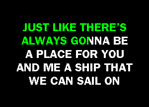 JUST LIKE THERES
ALWAYS GONNA BE
A PLACE FOR YOU
AND ME A SHIP THAT
WE CAN SAIL 0N