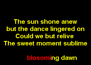 The sun shone anew
but the dance lingered on
Could we but relive
The sweet moment sublime

blosoming dawn