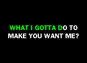 WHAT I GO'ITA DO TO

MAKE YOU WANT ME?