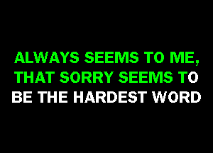 ALWAYS SEEMS TO ME,
THAT SORRY SEEMS TO
BE THE HARDEST WORD