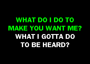 WHAT DO I DO TO
MAKE YOU WANT ME?
WHAT I GOTTA DO
TO BE HEARD?