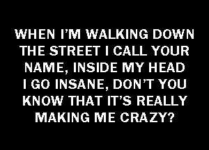 WHEN PM WALKING DOWN
THE STREET I CALL YOUR
NAME, INSIDE MY HEAD
I GO INSANE, DON'T YOU
KNOW THAT IT'S REALLY
MAKING ME CRAZY?