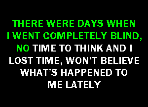 THERE WERE DAYS WHEN
I WENT COM PLETELY BLIND,
N0 TIME TO THINK AND I

LOST TIME, WON'T BELIEVE
WHATS HAPPENED TO

ME LATELY