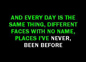 AND EVERY DAY IS THE
SAME THING, DIFFERENT
FACES WITH NO NAME,
PLACES I'VE NEVER,
BEEN BEFORE