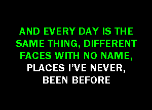 AND EVERY DAY IS THE
SAME THING, DIFFERENT
FACES WITH NO NAME,
PLACES I'VE NEVER,
BEEN BEFORE