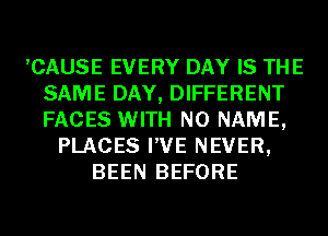 ,CAUSE EVERY DAY IS THE
SAME DAY, DIFFERENT
FACES WITH NO NAME,

PLACES I'VE NEVER,
BEEN BEFORE