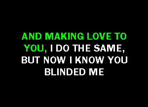 AND MAKING LOVE TO
YOU, I DO THE SAME,

BUT NOW I KNOW YOU
BLINDED ME