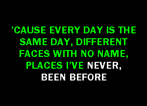 ,CAUSE EVERY DAY IS THE
SAME DAY, DIFFERENT
FACES WITH NO NAME,

PLACES I'VE NEVER,
BEEN BEFORE