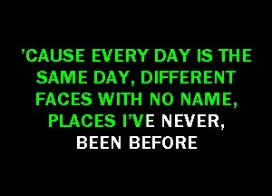 ,CAUSE EVERY DAY IS THE
SAME DAY, DIFFERENT
FACES WITH NO NAME,

PLACES I'VE NEVER,
BEEN BEFORE