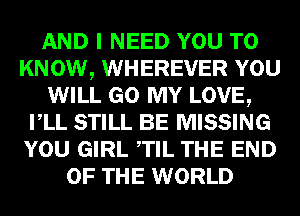 AND I NEED YOU TO
KNOW, WHEREVER YOU
WILL GO MY LOVE,
VLL STILL BE MISSING
YOU GIRL TIL THE END
OF THE WORLD