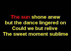 The sun shone anew
but the dance lingered on
Could we but relive
The sweet moment sublime