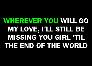 WHEREVER YOU WILL GO
MY LOVE, VLL STILL BE
MISSING YOU GIRL TIL

THE END OF THE WORLD