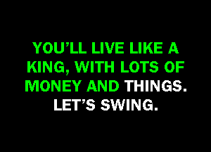 YOUIL LIVE LIKE A
KING, WITH LOTS OF
MONEY AND THINGS.

LET,S SWING.