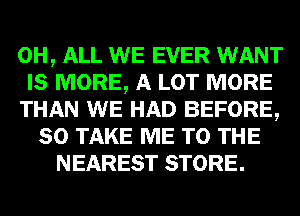 0H, ALL WE EVER WANT
IS MORE, A LOT MORE
THAN WE HAD BEFORE,
80 TAKE ME TO THE
NEAREST STORE.