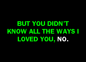 BUT YOU DIDN,T

KNOW ALL THE wmrs I
LOVED YOU, N0.