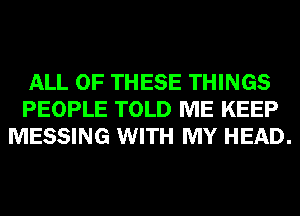 ALL OF THESE THINGS
PEOPLE TOLD ME KEEP
MESSING WITH MY HEAD.