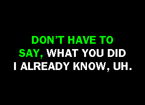 DON'T HAVE TO

SAY, WHAT YOU DID
l ALREADY KNOW, UH.