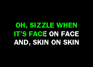 0H, SIZZLE WHEN

ITS FACE ON FACE
AND, SKIN 0N SKIN