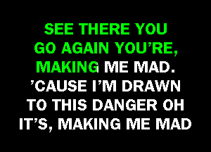 SEE THERE YOU
GO AGAIN YOU,RE,
MAKING ME MAD.
CAUSE PM DRAWN

TO THIS DANGER 0H
ITS, MAKING ME MAD