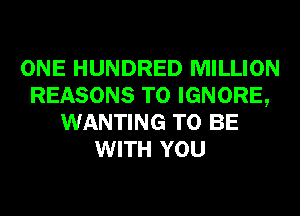 ONE HUNDRED MILLION
REASONS TO IGNORE,
WANTING TO BE
WITH YOU