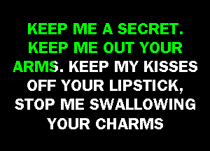 KEEP ME A SECRET.
KEEP ME OUT YOUR
ARMS. KEEP MY KISSES
OFF YOUR LIPSTICK,
STOP ME SWALLOWING

YOUR CHARMS