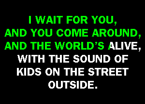 I WAIT FOR YOU,
AND YOU COME AROUND,
AND THE WORLDS ALIVE,

WITH THE SOUND OF
KIDS ON THE STREET
OUTSIDE.