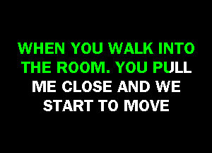 WHEN YOU WALK INTO
THE ROOM. YOU PULL
ME CLOSE AND WE
START TO MOVE