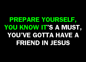 PREPARE YOURSELF,
YOU KNOW ITS A MUST,
YOUWE GOTTA HAVE A
FRIEND IN JESUS