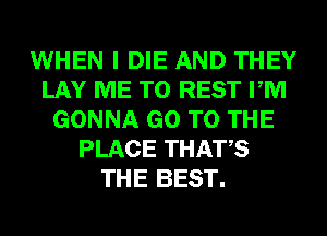 WHEN I DIE AND THEY
LAY ME TO REST PM
GONNA GO TO THE
PLACE THATS
THE BEST.