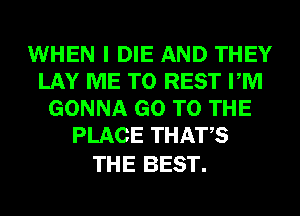 WHEN I DIE AND THEY
LAY ME TO REST PM
GONNA GO TO THE
PLACE THATS

THE BEST.