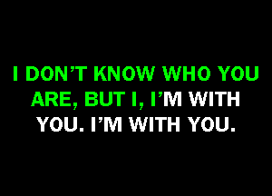 I DONT KNOW WHO YOU

ARE, BUT I, FM WITH
YOU. PM WITH YOU.