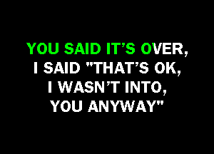 YOU SAID ITS OVER,
I SAID THATS OK,

I WASNT INTO,
YOU ANYWAY