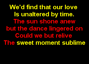 We'd find that our love
ls unaltered by time.
The sun shone anew
but the dance lingered on
Could we but relive
The sweet moment sublime