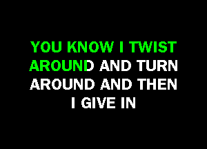 YOU KNOW I TWIST
AROUND AND TURN

AROUND AND THEN
I GIVE IN