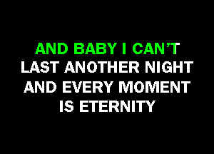 AND BABY I CANT
LAST ANOTHER NIGHT

AND EVERY MOMENT
IS ETERNITY