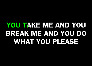 YOU TAKE ME AND YOU
BREAK ME AND YOU DO
WHAT YOU PLEASE