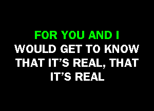 FOR YOU AND I
WOULD GET TO KNOW
THAT ITS REAL, THAT

ITS REAL