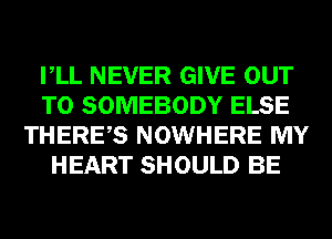 VLL NEVER GIVE OUT
TO SOMEBODY ELSE
THERES NOWHERE MY
HEART SHOULD BE