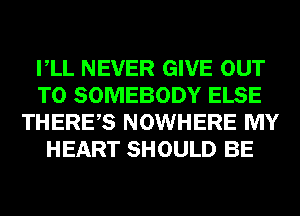 VLL NEVER GIVE OUT
TO SOMEBODY ELSE
THERES NOWHERE MY
HEART SHOULD BE
