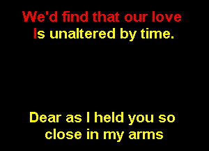 We'd find that our love
ls unaltered by time.

Dear as I held you so
close in my arms