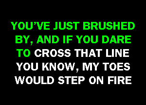 YOUWE JUST BRUSHED
BY, AND IF YOU DARE
TO CROSS THAT LINE
YOU KNOW, MY TOES
WOULD STEP ON FIRE
