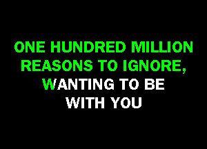 ONE HUNDRED MILLION
REASONS TO IGNORE,
WANTING TO BE
WITH YOU