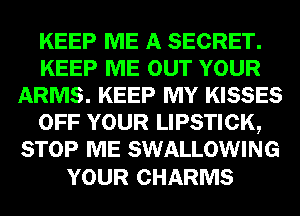 KEEP ME A SECRET.
KEEP ME OUT YOUR
ARMS. KEEP MY KISSES
OFF YOUR LIPSTICK,
STOP ME SWALLOWING

YOUR CHARMS