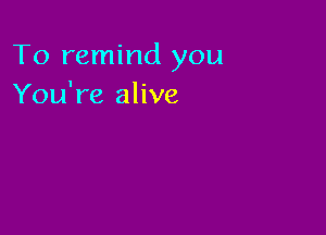To remind you
You're alive