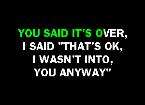 YOU SAID ITS OVER,
I SAID THATS OK,

I WASNT INTO,
YOU ANYWAY