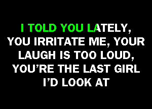 I TOLD YOU LATELY,
YOU IRRITATE ME, YOUR
LAUGH IS TOO LOUD,
YOURE THE LAST GIRL
PD LOOK AT